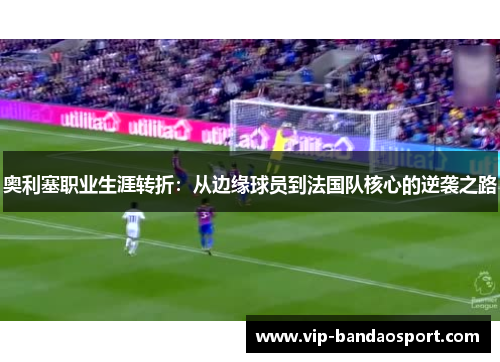 奥利塞职业生涯转折：从边缘球员到法国队核心的逆袭之路