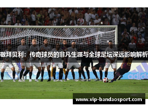 敬拜贝利：传奇球员的非凡生涯与全球足坛深远影响解析