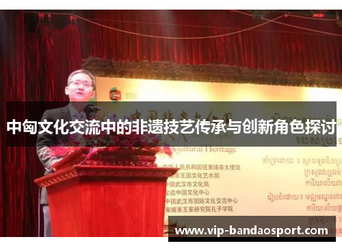 中匈文化交流中的非遗技艺传承与创新角色探讨