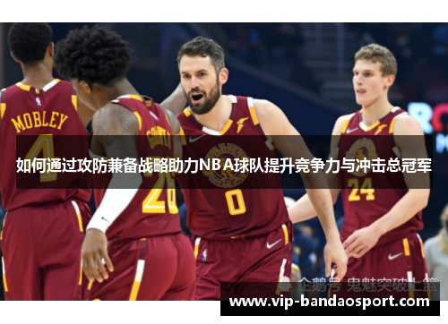 如何通过攻防兼备战略助力NBA球队提升竞争力与冲击总冠军