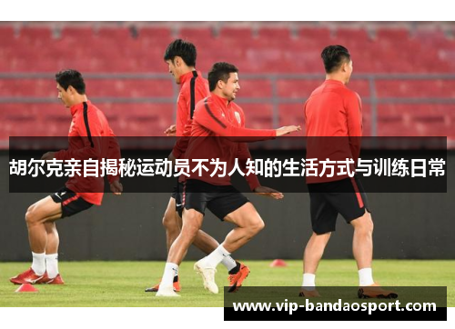 胡尔克亲自揭秘运动员不为人知的生活方式与训练日常