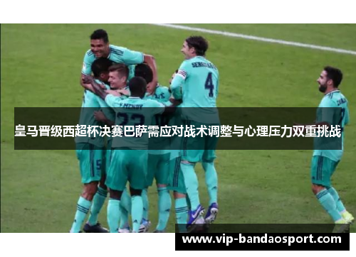 皇马晋级西超杯决赛巴萨需应对战术调整与心理压力双重挑战