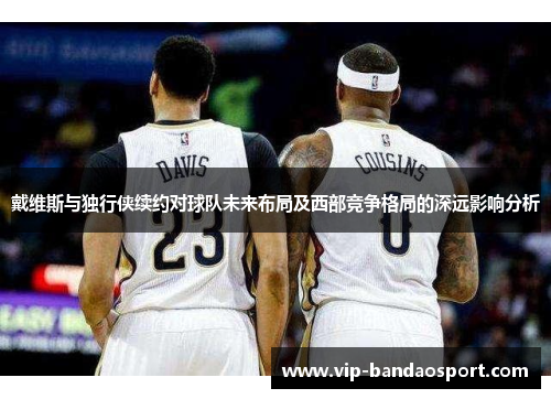 戴维斯与独行侠续约对球队未来布局及西部竞争格局的深远影响分析