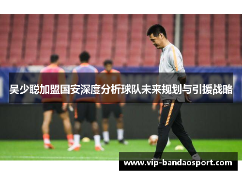 吴少聪加盟国安深度分析球队未来规划与引援战略