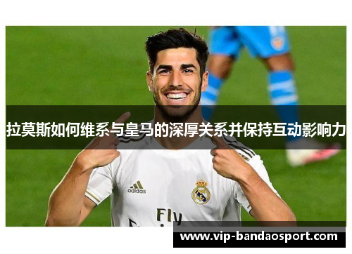 拉莫斯如何维系与皇马的深厚关系并保持互动影响力