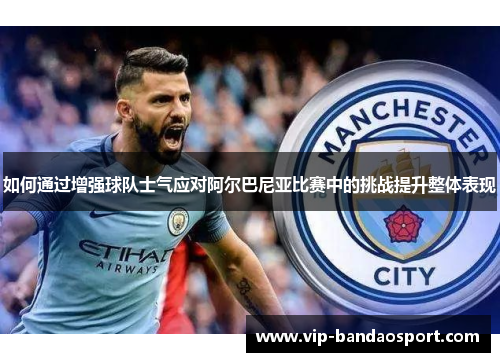 如何通过增强球队士气应对阿尔巴尼亚比赛中的挑战提升整体表现