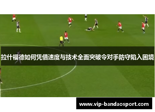 拉什福德如何凭借速度与技术全面突破令对手防守陷入困境