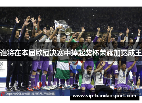 谁将在本届欧冠决赛中捧起奖杯荣耀加冕成王