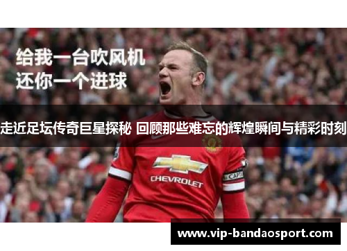 走近足坛传奇巨星探秘 回顾那些难忘的辉煌瞬间与精彩时刻
