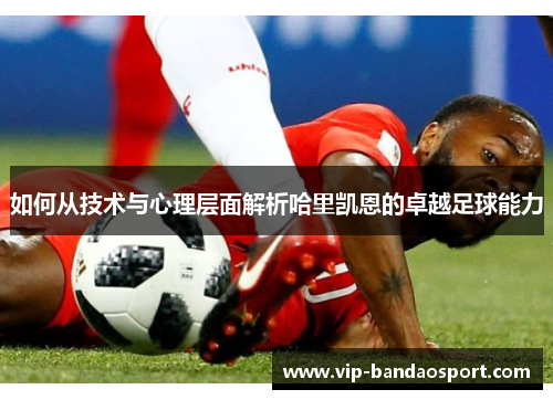 如何从技术与心理层面解析哈里凯恩的卓越足球能力