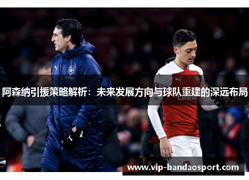 阿森纳引援策略解析:未来发展方向与球队重建的深远布局 阿森纳引援策略解析:未来发展方向与球队重建的深远布局