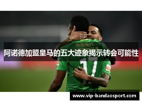 阿诺德加盟皇马的五大迹象揭示转会可能性 阿诺德加盟皇马的五大迹象揭示转会可能性