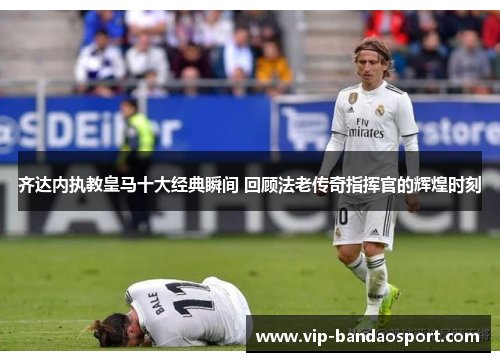 齐达内执教皇马十大经典瞬间 回顾法老传奇指挥官的辉煌时刻